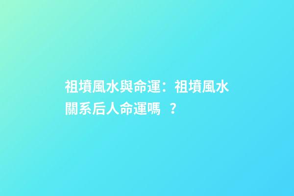 祖墳風水與命運：祖墳風水關系后人命運嗎？